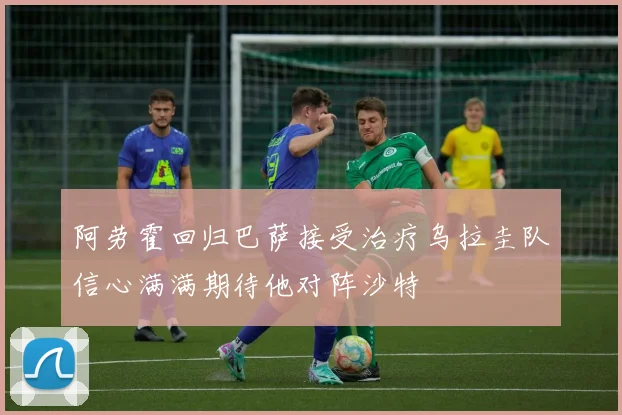 阿劳霍回归巴萨接受治疗乌拉圭队信心满满期待他对阵沙特