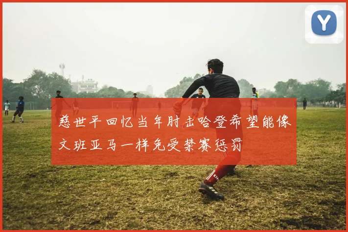 慈世平回忆当年肘击哈登希望能像文班亚马一样免受禁赛惩罚