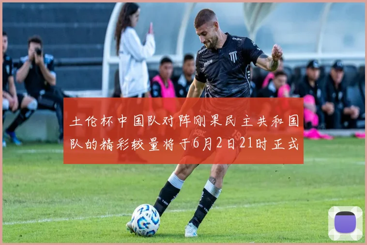 土伦杯中国队对阵刚果民主共和国队的精彩较量将于6月2日21时正式开启