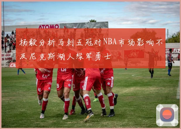 杨毅分析马刺五冠对NBA市场影响不及尼克斯湖人绿军勇士