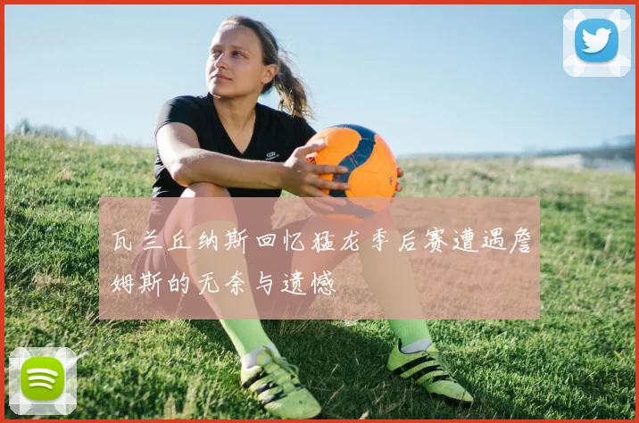瓦兰丘纳斯回忆猛龙季后赛遭遇詹姆斯的无奈与遗憾