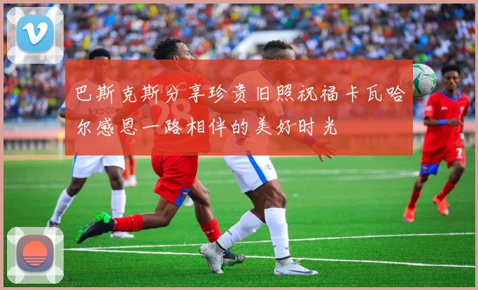 巴斯克斯分享珍贵旧照祝福卡瓦哈尔感恩一路相伴的美好时光