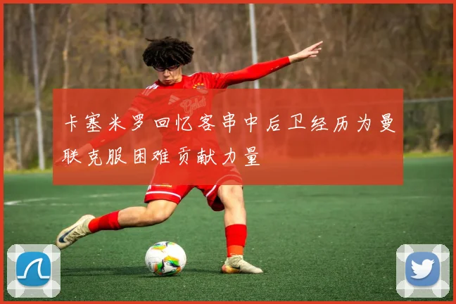 卡塞米罗回忆客串中后卫经历为曼联克服困难贡献力量