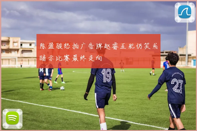 陈盈骏怒拍广告牌赵睿五犯仍笑或暗示比赛最终走向