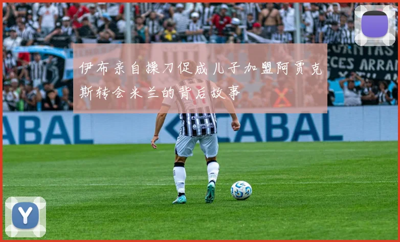 伊布亲自操刀促成儿子加盟阿贾克斯转会米兰的背后故事
