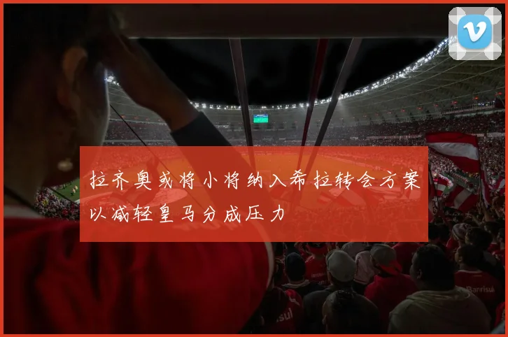 拉齐奥或将小将纳入希拉转会方案以减轻皇马分成压力