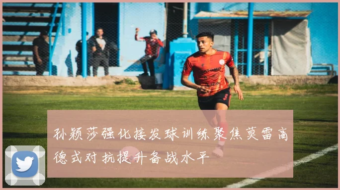 孙颖莎强化接发球训练聚焦莫雷高德式对抗提升备战水平