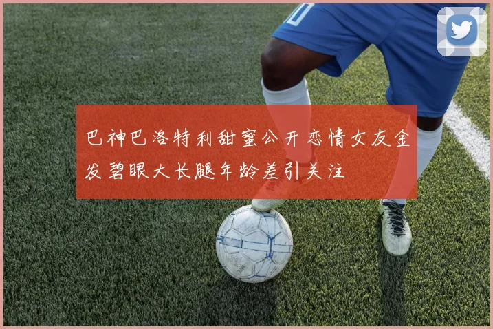 巴神巴洛特利甜蜜公开恋情女友金发碧眼大长腿年龄差引关注