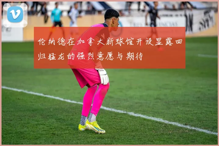伦纳德在加拿大新球馆开设显露回归猛龙的强烈意愿与期待
