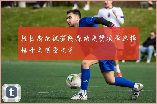 格拉斯纳祝贺阿森纳更赞埃泽选择枪手是明智之举