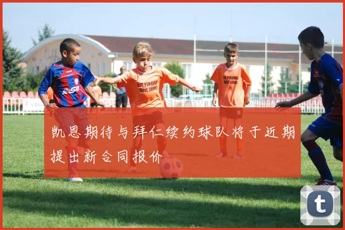 凯恩期待与拜仁续约球队将于近期提出新合同报价