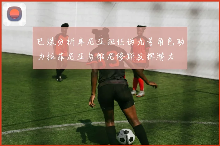 巴媒分析库尼亚担任伪九号角色助力拉菲尼亚与维尼修斯发挥潜力