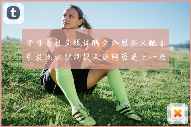 字母哥社交媒体暗示加盟热火配乐引发热议歌词提及迈阿密更上一层楼