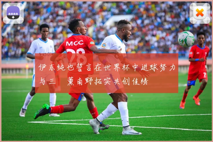 伊东纯也誓言在世界杯中进球努力与三笘薰南野拓实共创佳绩
