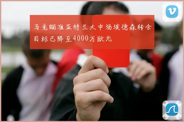 马竞瞄准亚特兰大中场埃德森转会目标已降至4000万欧元