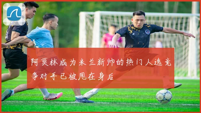阿莫林成为米兰新帅的热门人选竞争对手已被甩在身后