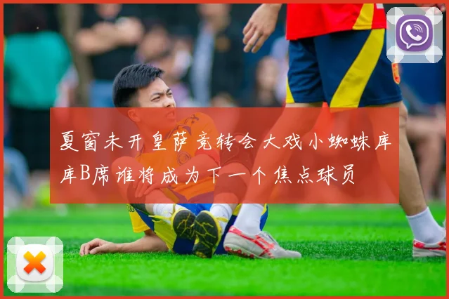 夏窗未开皇萨竞转会大戏小蜘蛛库库B席谁将成为下一个焦点球员