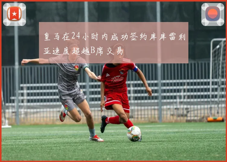 皇马在24小时内成功签约库库雷利亚速度超越B席交易