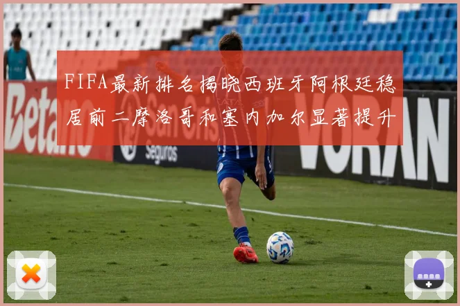 FIFA最新排名揭晓西班牙阿根廷稳居前二摩洛哥和塞内加尔显著提升