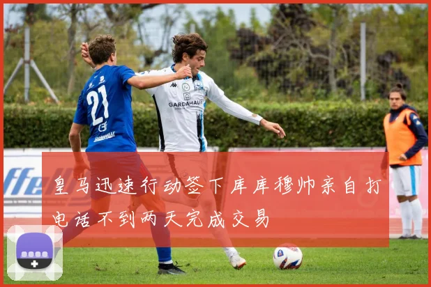 皇马迅速行动签下库库穆帅亲自打电话不到两天完成交易