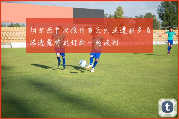 切尔西首次报价查瓦利亚遭拒罗马诺透露将进行新一轮谈判